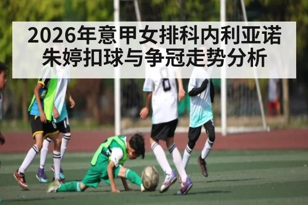 2026年意甲女排科内利亚诺朱婷扣球与争冠走势分析