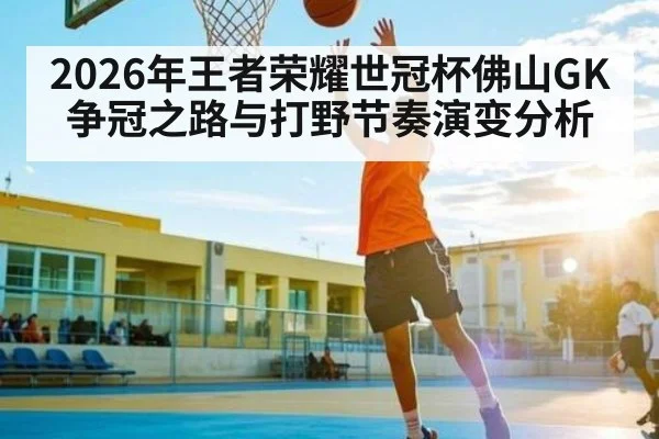 2026年王者荣耀世冠杯佛山GK争冠之路与打野节奏演变分析