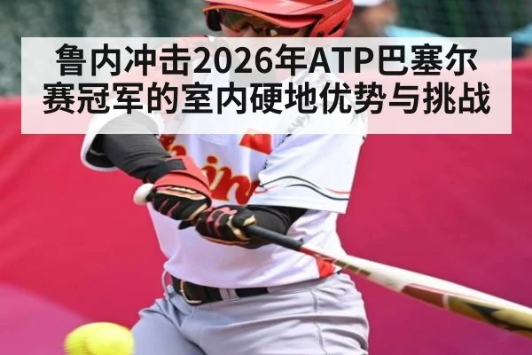 鲁内冲击2026年ATP巴塞尔赛冠军的室内硬地优势与挑战